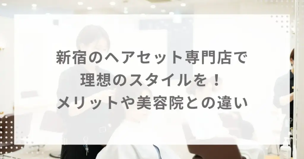 新宿のヘアセット専門店で理想のスタイルを！メリットや美容院との違い