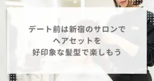 デート前は新宿のサロンでヘアセットを｜好印象な髪型で楽しもう